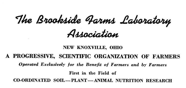 The Brookside Farms Laboratory Association. New Knoxville, Ohio. A Progressive, Scientific Organization of Farmers. Operated Exclusively for the Benefit of Farmers and by Farmers. First in the Field of Co-ordinated Soil-Plant-Animal Nutrition Research