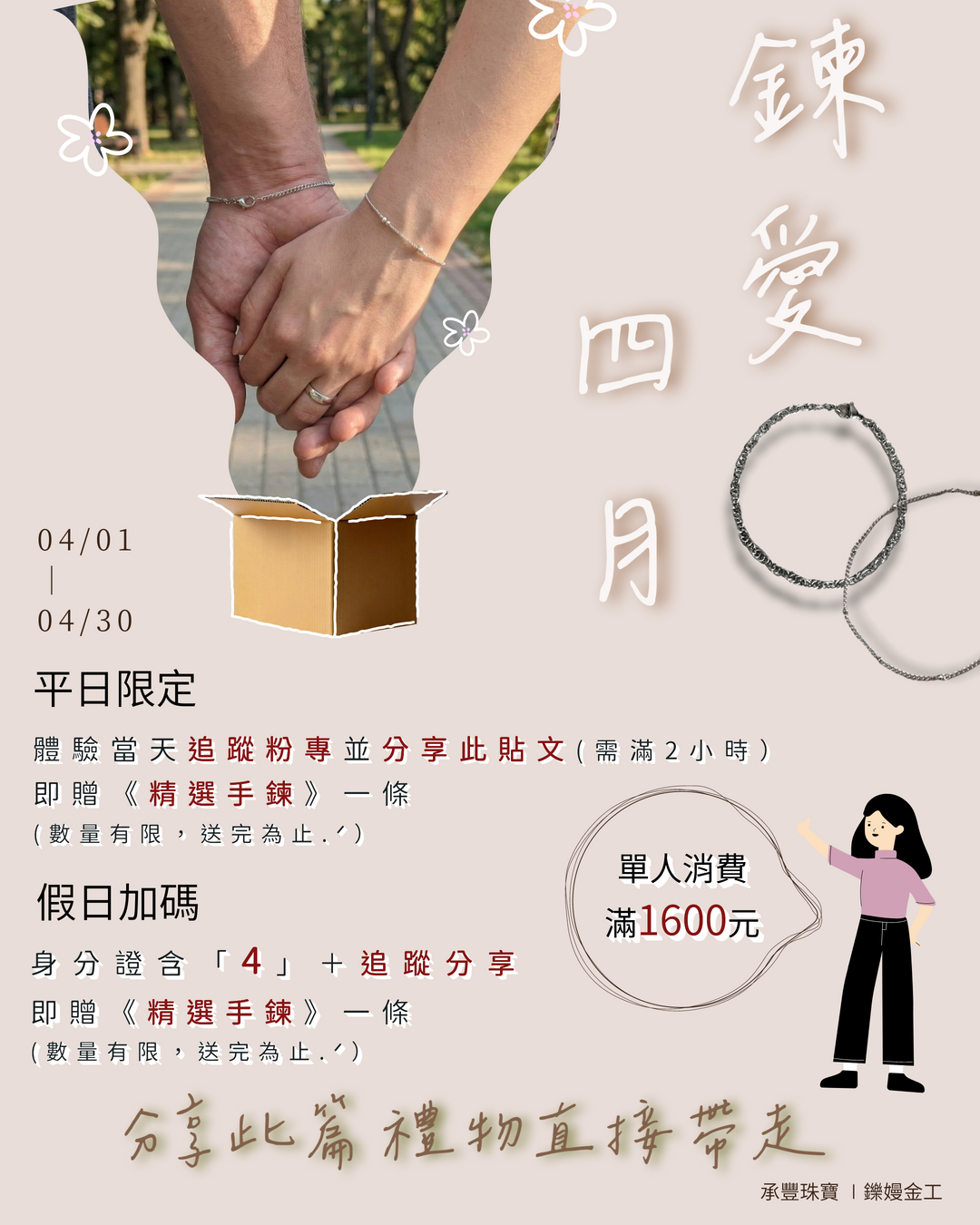 【四月限定｜手作戒指分享禮】
這個春天，
親手做一枚屬於自己的戒指 ?
把此刻的心情，好好收藏。
———
活動方式
?【平日限定】
完成以下步驟，即可獲得 ?
① 追蹤 IG
② 分享貼文至限動並標記我們
? 贈《進口精選項鍊》一條 ⸝♡.*
（單支戒指需滿$1600元｜數量有限，送完為止）
———
✨【假日加碼】
假日參加金工體驗課程，
身分證含「4」＋完成以下步驟：
① 追蹤 IG
② 分享指定貼文
? 贈《進口精選項鍊》一條 ⸝♡.*
（單支戒指需滿 $1600元｜數量有限，送完為止）
———
用一枚親手製作的戒指，
記錄你的四月時光 ✨
? 活動期間｜4/1 – 4/30

