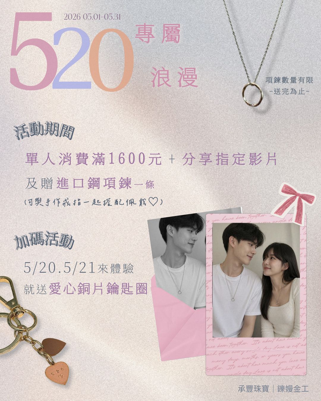 【520專屬浪漫活動】
這個五月，把浪漫戴在身上?
?【活動內容】
05/01－05/31參加手作金工體驗單人消費滿 1600 元
並在體驗當天完成「分享指定影片」
即可獲贈《進口鋼項鍊》乙條
可以搭配手作戒指和項鍊一起佩戴喔˖ ࣪⊹
數量有限，送完為止.ᐟ.ᐟ.ᐟ
?【520加碼限定】
凡於 5/20、5/21 來店體驗者
再加贈《愛心銅片鑰匙圈》♡
把專屬回憶帶回家，讓這份心意更完整✨
⭐️本店保留隨時修改、變更、暫停或終止本活動內容之權利。
