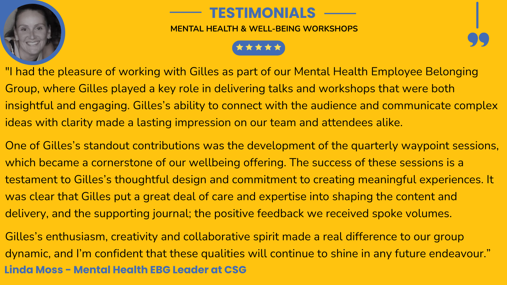 I had the pleasure of working with Gilles as part of our Mental Health Employee Belonging Group, where Gilles played a key role in delivering talks and workshops that were both insightful and engaging. Gilles’s ability to connect with the audience and communicate complex ideas with clarity made a lasting impression on our team and attendees alike.
One of Gilles’s standout contributions was the development of the quarterly waypoint sessions, which became a cornerstone of our wellbeing offering. The success of these sessions is a testament to Gilles’s thoughtful design and commitment to creating meaningful experiences. It was clear that Gilles put a great deal of care and expertise into shaping the content and delivery, and the supporting journal; the positive feedback we received spoke volumes.
Gilles’s enthusiasm, creativity and collaborative spirit made a real difference to our group dynamic, and I’m confident that these qualities will continue to shine in any future endeavour.
