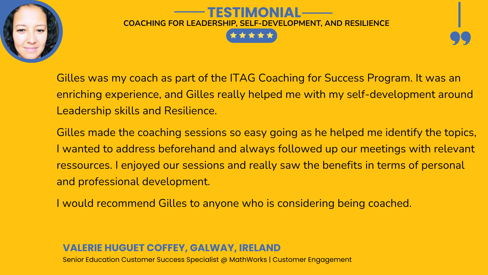 Gilles was my coach as part of the ITAG Coaching for Success Program. It was an enriching experience and Gilles really helped me with my self-development around Leadership skills and Resilience. 
Gilles made the coaching sessions so easy going as he helped me identify the topics, I wanted to address beforehand and always followed up our meetings with relevant ressources. I enjoyed our sessions and really saw the benefits in terms of personal and professional development. 
I would recommend Gilles to anyone who is considering being coached.Gilles was my coach as part of the ITAG Coaching for Success Program. It was an enriching experience and Gilles really helped me with my self-development around Leadership skills and Resilience. Gilles made the coaching sessions so easy going as he helped me identify the topics, I wanted to address beforehand and always followed up our meetings with relevant ressources. I enjoyed our sessions and really saw the benefits in terms of personal and professional development. I would recommend Gilles to anyone who is considering being coached.
