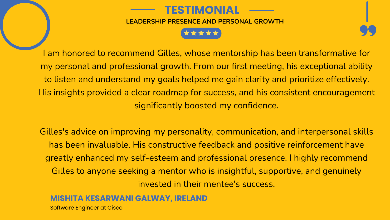 I am honored to recommend Gilles, whose mentorship has been transformative for my personal and professional growth. From our first meeting, his exceptional ability to listen and understand my goals helped me gain clarity and prioritize effectively. His insights provided a clear roadmap for success, and his consistent encouragement significantly boosted my confidence.
Gilles's advice on improving my personality, communication, and interpersonal skills has been invaluable. His constructive feedback and positive reinforcement have greatly enhanced my self-esteem and professional presence. I highly recommend Gilles to anyone seeking a mentor who is insightful, supportive, and genuinely invested in their mentee's success.I am honored to recommend Gilles, whose mentorship has been transformative for my personal and professional growth. From our first meeting, his exceptional ability to listen and understand my goals helped me gain clarity and prioritize effectively. His insights provided a clear roadmap for success, and his consistent encouragement significantly boosted my confidence. Gilles's advice on improving my personality, communication, and interpersonal skills has been invaluable. His constructive feedback and positive reinforcement have greatly enhanced my self-esteem and professional presence. I highly recommend Gilles to anyone seeking a mentor who is insightful, supportive, and genuinely invested in their mentee's success.
