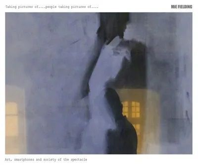 MiE Fielding. Taking Pictures of People Taking Pictrures of.. Art, Smartphones and Society of the Spectacle