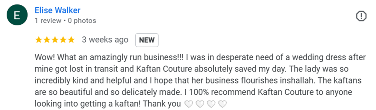 google review
Wow! What an amazingly run business!!! I was in desperate need of a wedding dress after mine got lost in transit and Kaftan Couture absolutely saved my day. The lady was so incredibly kind and helpful and I hope that her business flourishes inshallah. The kaftans are so beautiful and so delicately made. I 100% recommend Kaftan Couture to anyone looking into getting a kaftan! Thank you ????