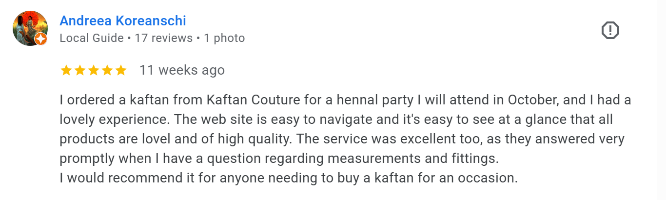 I ordered a kaftan from Kaftan Couture for a hennal party I will attend in October, and I had a lovely experience. The web site is easy to navigate and it's easy to see at a glance that all products are lovel and of high quality. The service was excellent too, as they answered very promptly when I have a question regarding measurements and fittings.
I would recommend it for anyone needing to buy a kaftan for an occasion. Google review
