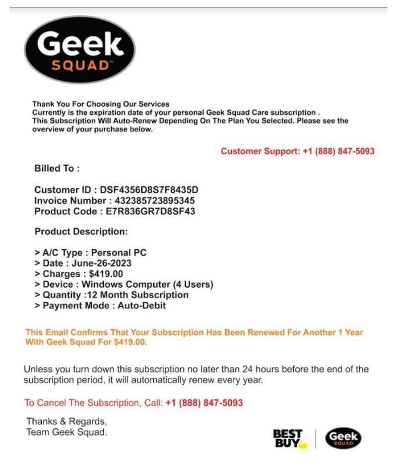 Thank you for Choosing our Services. Currently is the expiration date of your personal Geek Squad Care subscription. This Subscription Will Auto-Renew Depending on teh Plan You Selected. Please see the overview of your purchase below. Billed To: Customer ID: DSF4356D8S7F8435D Invoice Number 432385723895345 Product Code: E75R836GR7D8SF43  Product Description: A/C Type: Personal PC