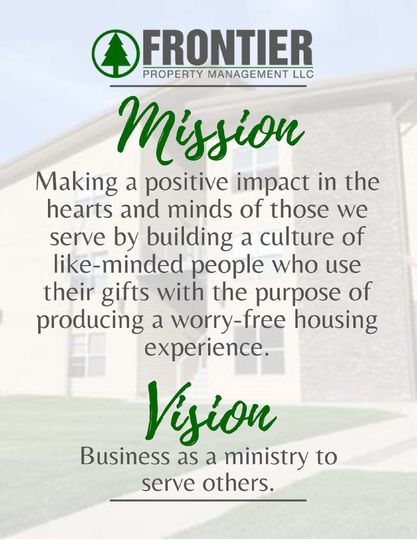 Frontier Property Management Mission: Making a positive impact in the hearts and minds of those we serve by building a culture of like-minded people who use their gifts with the purpose of producing a worry-free housing experience.