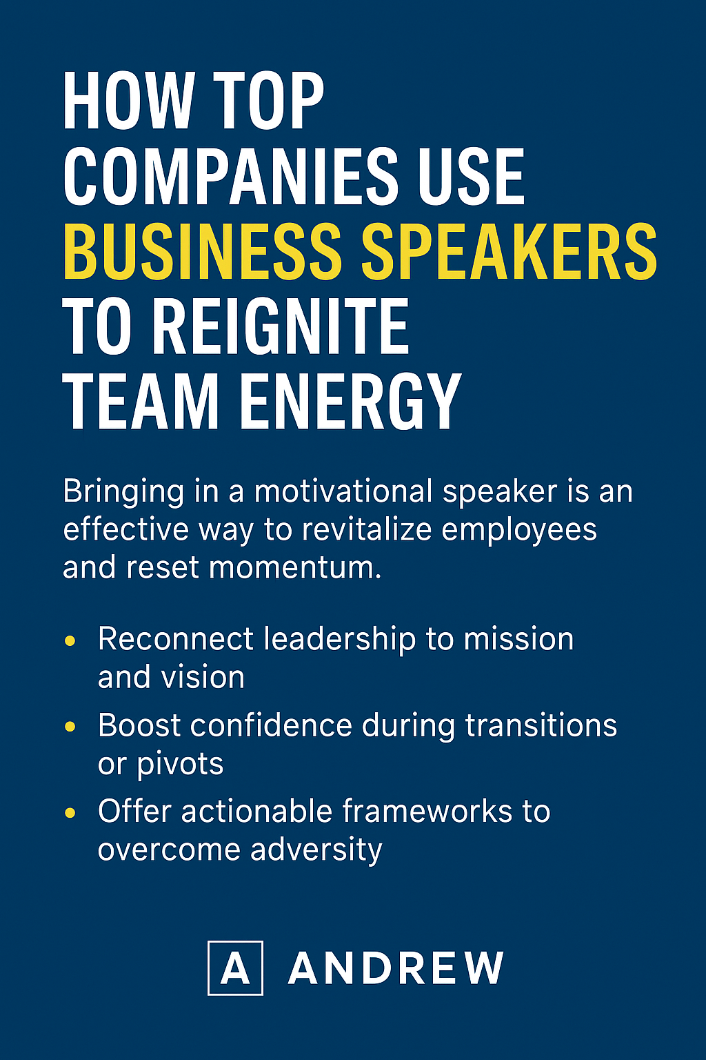 Digital graphic with a deep blue background titled “HOW TOP COMPANIES USE BUSINESS SPEAKERS TO REIGNITE TEAM ENERGY.” The phrase “BUSINESS SPEAKERS” is highlighted in yellow, while the rest of the title is in white. Below, a paragraph states that motivational speakers are an effective way to revitalize employees and reset momentum. Three yellow bullet points outline key benefits: reconnecting leadership to mission and vision, boosting confidence during transitions or pivots, and offering actionable frameworks to overcome adversity. At the bottom, the speaker’s name “ANDREW” is displayed next to a boxed letter