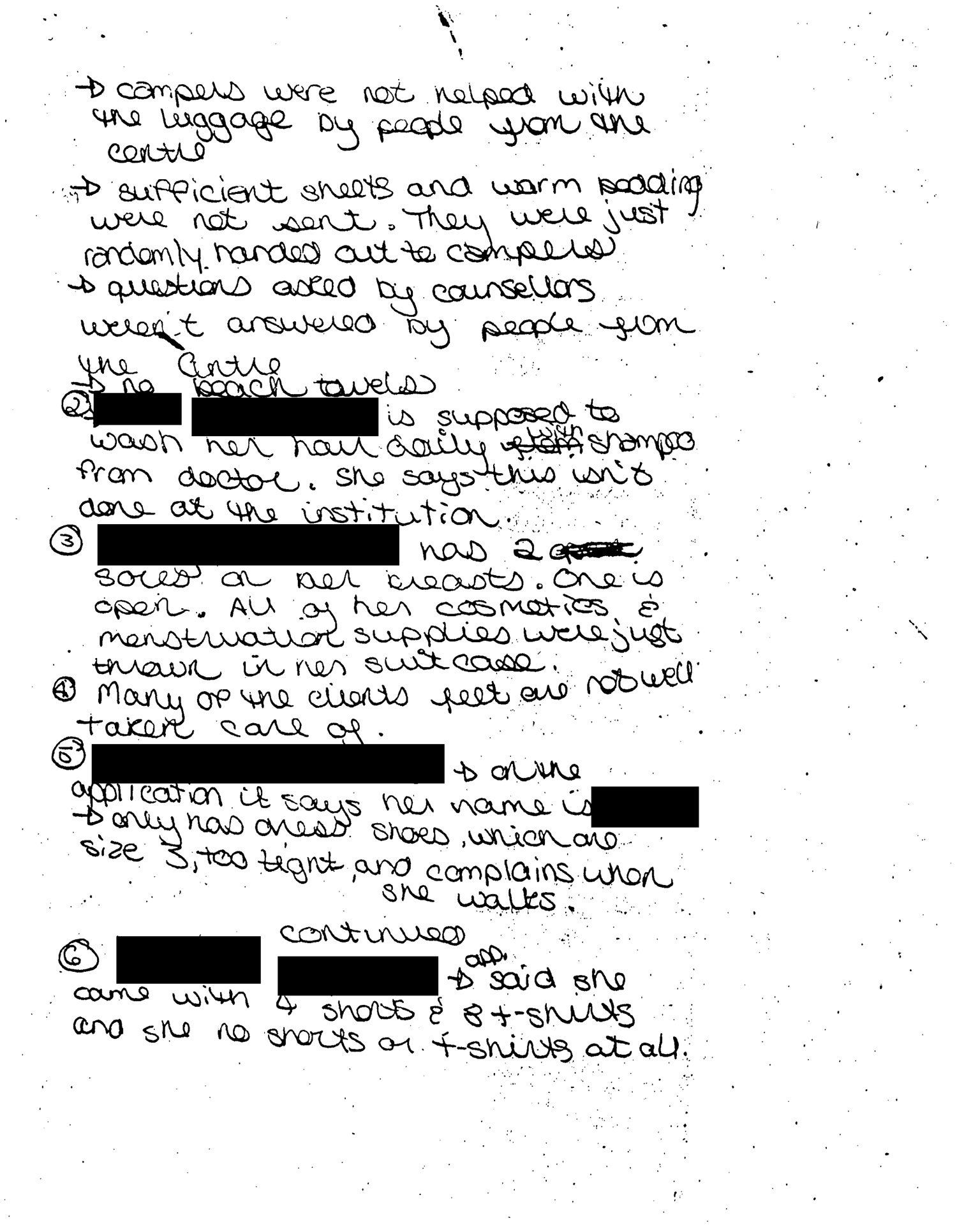 Handwritten complaints made by a counselor at the HRC summer camp in 1991.   Transcription: (Redacted) came with only one box of menstruation supplies between them all (6 people in 3 different cabins). Each only get one towel and there were only 2 washcloths and 3 shampoo bottles for 6 people. All the toothbrushes were used and thrown in one bag and one client is a hepatitis carrier. Only 2 deodorant between 6 people. No combs/brushes were sent. 3 pairs of PJ’s for 6 people. Applications said there was no medicine, and we found that they are taking medicine. All of them only have one pair of shoes. No rain apparel was sent. Campers were not helped with the luggage by people from the centre. Sufficient sheets and warm bedding were not sent. They were just randomly handed out to campers. Questions asked by counselors weren’t answered by people from the centre. No beach towels. (Redacted) is supposed to wash her hair daily with shampoo from doctor. She says this isn’t done at the institution. (Redacted) has two sores on her breasts. One is open. All of her cosmetics and menstruation supplies were just thrown in her suitcase. Many of the clients feet are not well taken care of. (Redacted), on the application it says her name is (redacted), only has dress shoes, which are size 3, too tight, and complains when she walks. (Redacted) said she came with 4 shorts and 8 t-shirts she has no shorts or t-shirts at all.