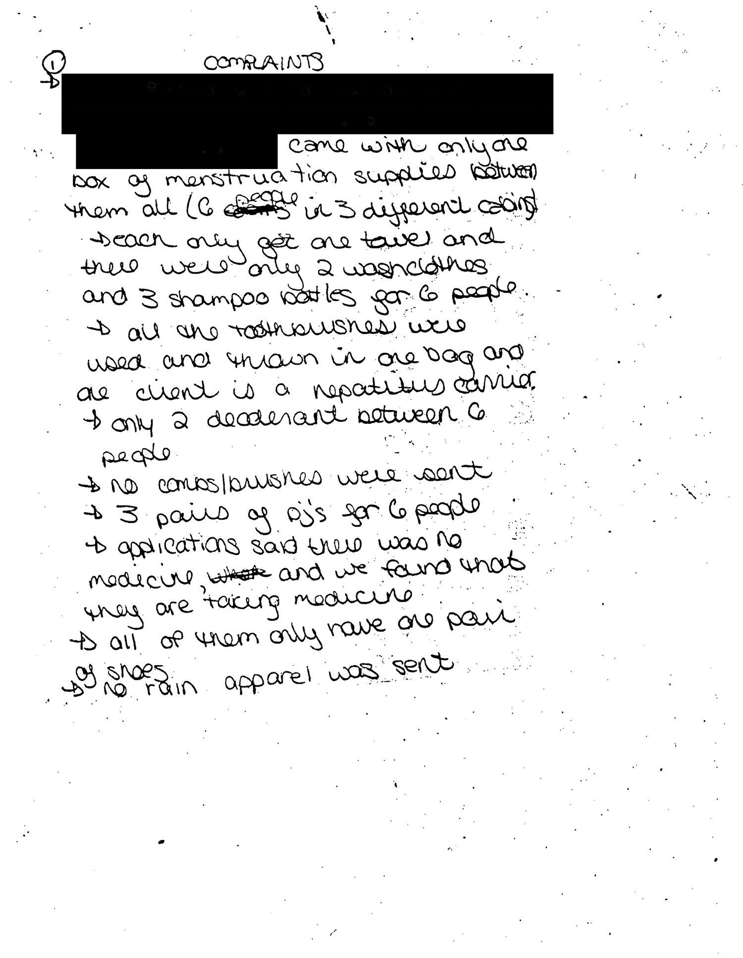 Handwritten complaints made by a counselor at the HRC summer camp in 1991.   Transcription: (Redacted) came with only one box of menstruation supplies between them all (6 people in 3 different cabins). Each only get one towel and there were only 2 washcloths and 3 shampoo bottles for 6 people. All the toothbrushes were used and thrown in one bag and one client is a hepatitis carrier. Only 2 deodorant between 6 people. No combs/brushes were sent. 3 pairs of PJ’s for 6 people. Applications said there was no medicine, and we found that they are taking medicine. All of them only have one pair of shoes. No rain apparel was sent. Campers were not helped with the luggage by people from the centre. Sufficient sheets and warm bedding were not sent. They were just randomly handed out to campers. Questions asked by counselors weren’t answered by people from the centre. No beach towels. (Redacted) is supposed to wash her hair daily with shampoo from doctor. She says this isn’t done at the institution. (Redacted) has two sores on her breasts. One is open. All of her cosmetics and menstruation supplies were just thrown in her suitcase. Many of the clients feet are not well taken care of. (Redacted), on the application it says her name is (redacted), only has dress shoes, which are size 3, too tight, and complains when she walks. (Redacted) said she came with 4 shorts and 8 t-shirts she has no shorts or t-shirts at all.