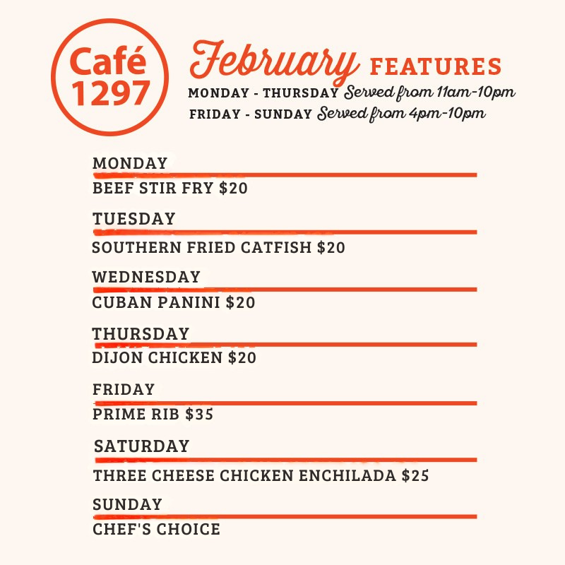Café 1297 January Features
Monday
House Meatloaf Dinner $20
Tuesday
Smothered Pork Chop Dinner $20
Wednesday
Shrimp Alfredo $20
Thursday
Open-Faced Turkey Sandwich $20
Friday
Prime Rib $35
Saturday
Carne Asada Tacos Plate $25