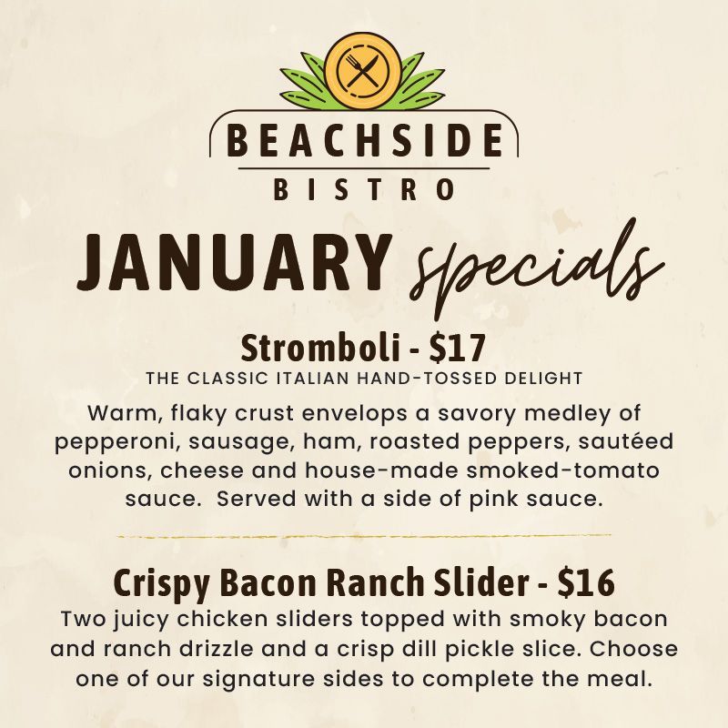 Beachside Bistro January Specials
Stromboli – The Classic Italian Hand-Tossed Delight
Warm, flaky crust envelops a savory medley peperoni, sausage, ham, roasted peppers, sautéed onions and cheese and smoked-tomato sauce. Served with a pink sauce. $17
Crispy Bacon Ranch Slider
Two juicy chicken sliders topped with smoky bacon and ranch drizzle and a crisp dill pickle slice. Choose one of our signature sides to complete the meal. $16