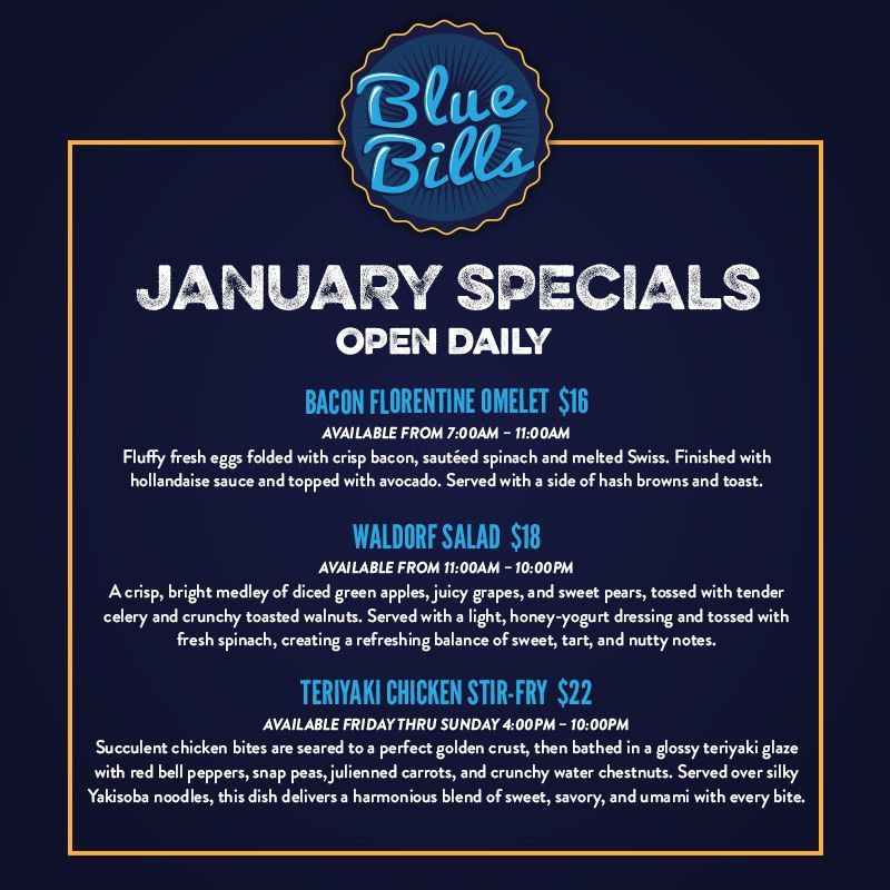 Blue Bills January Specials
Bacon Florentine Omelet
Available from 7am – 11am
Fluffy fresh eggs folded with crisp bacon, sautéed spinach and melted Swiss. Finished with hollandaise sauce and topped with avocado. Served with a side of hash browns and toast. $16                                                                                                
Waldorf Salad
Available from 11am — 10pm
A crisp, bright medley of diced green apples, juicy grapes, and sweet pears, tossed with tender celery and crunchy toasted walnuts. Served with a light, honey-yogurt dressing and tossed with fresh spinach, creating a refreshing balance of sweet, tart, and nutty notes. $18
Teriyaki Chicken Stir-fry
Available from 4pm to 10pm 
Succulent chicken bites are seared to a perfect golden crust, then bathed in a glossy teriyaki glaze with red bell peppers, snap peas, julienned carrots, and crunchy water chestnuts. Served over silky Yakisoba noodles, this dish delivers a harmonious blend of sweet, savory, and umami with every bite. $22