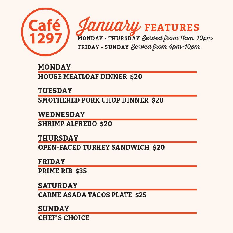 Café 1297 January Features
Monday
House Meatloaf Dinner $20
Tuesday
Smothered Pork Chop Dinner $20
Wednesday
Shrimp Alfredo $20
Thursday
Open-Faced Turkey Sandwich $20
Friday
Prime Rib $35
Saturday
Carne Asada Tacos Plate $25