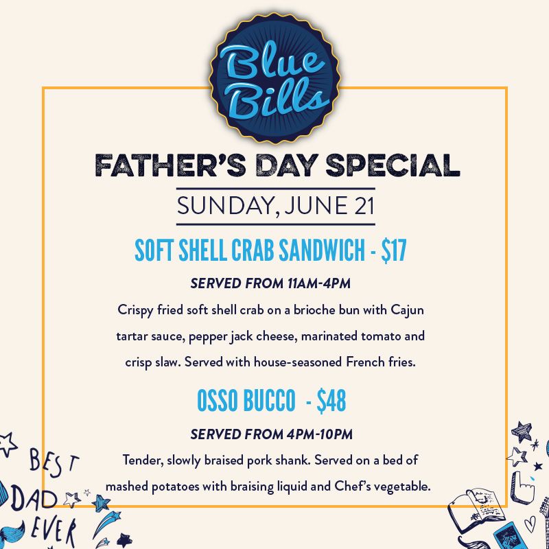 Father’s Day
June 21, 2026
Bluebills
Soft Shell Crab Sandwich
Served from 11am to 4pm
Crispy fried soft shell crab on a brioche bun with Cajun tartar sauce, pepper jack cheese, marinated tomato and crisp slaw. Served with house seasoned French fries. $17
Osso Bucco
Served from 4pm to 10pm
Tender, slowly braised pork shank. Served on a bed of mashed potatoes with braising liquid and Chef’s vegetable. $48.00