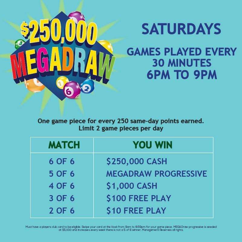 SATURDAY
$250,000 MEGADRAW
One game piece for every 250 same-day points earned. 
﻿Limit 2 game pieces per day. Match 6 of 6 to win $250,000 CASH!
