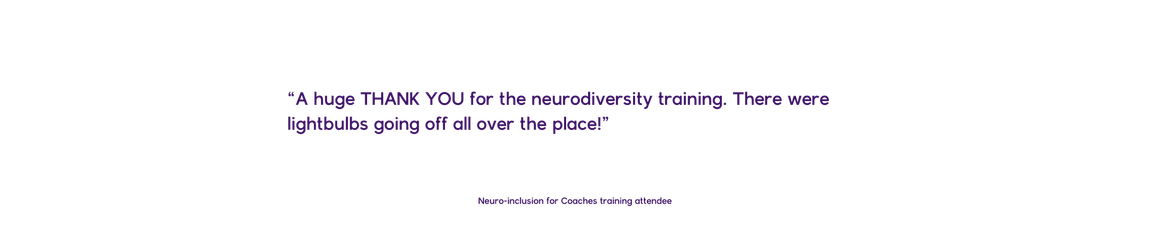 “A huge THANK YOU for the neurodiversity training. There were lightbulbs going off all over the place!”