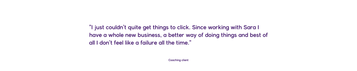 I just couldn't quite get things to click. Since working with Sara I have a whole new business, a better way of doing things and best of all I don't feel like a failure all the time. Coaching client. 