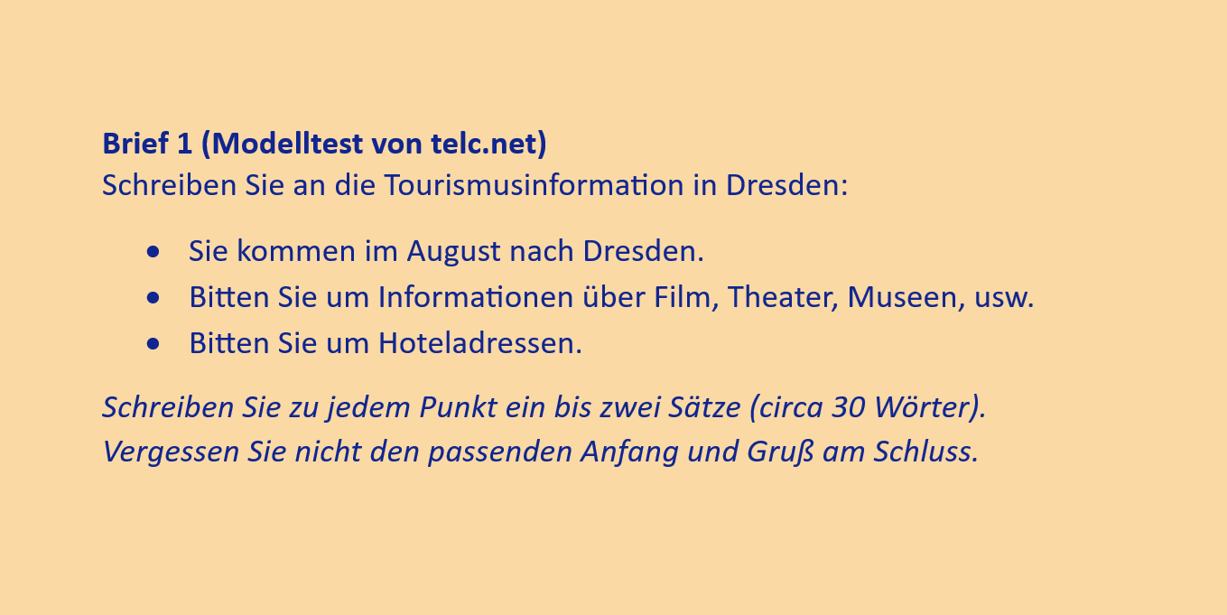 Brief 1 (Modelltest von telc.net)
Schreiben Sie an die Tourismusinformation in Dresden:
•	Sie kommen im August nach Dresden.
•	Bitten Sie um Informationen über Film, Theater, Museen, usw.
•	Bitten Sie um Hoteladressen.
Schreiben Sie zu jedem Punkt ein bis zwei Sätze (circa 30 Wörter). Vergessen Sie nicht den passenden Anfang und Gruß am Schluss.