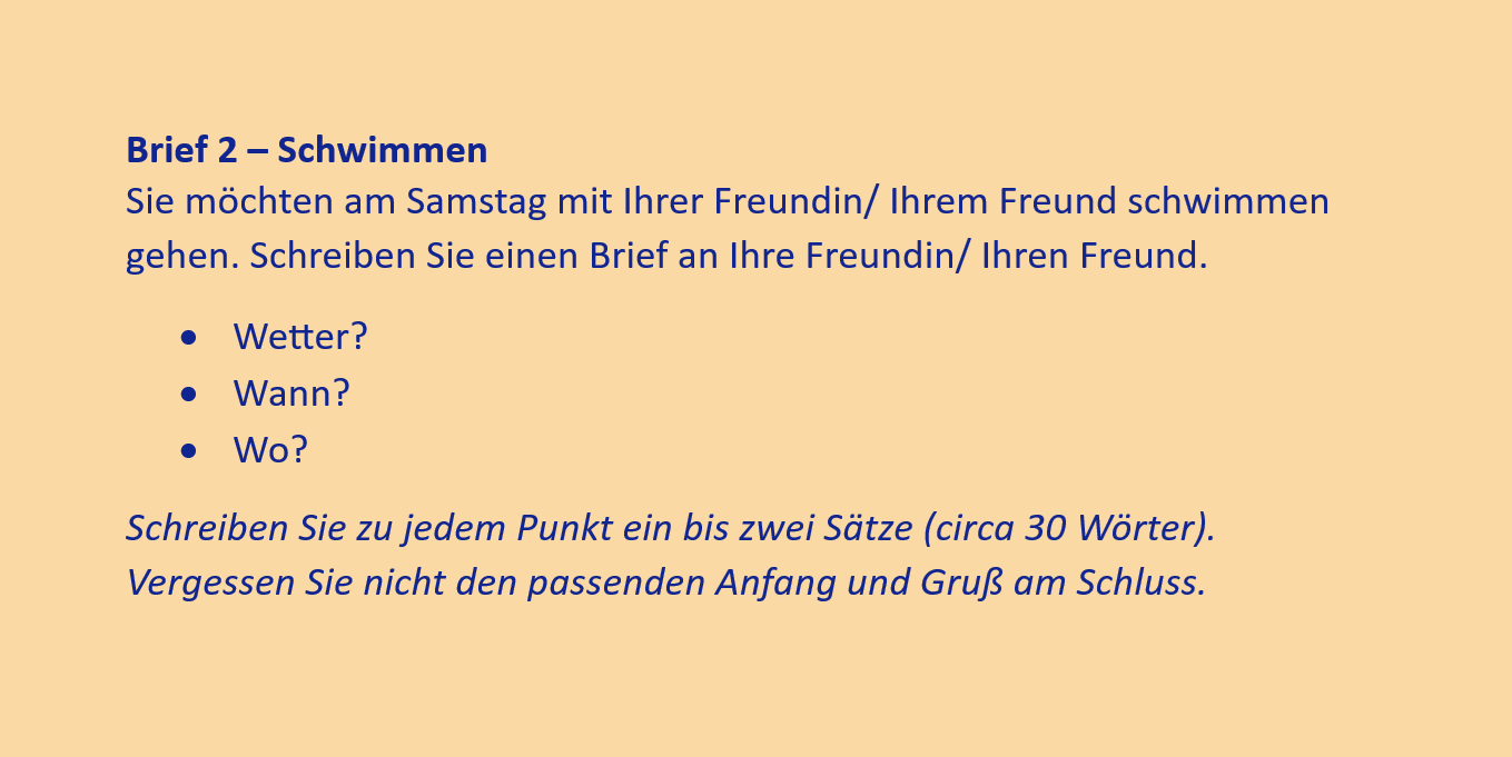 Brief 2 – Schwimmen
Sie möchten am Samstag mit Ihrer Freundin/ Ihrem Freund schwimmen gehen. Schreiben Sie einen Brief an Ihre Freundin/ Ihren Freund.
•	Wetter?
•	Wann?
•	Wo?
Schreiben Sie zu jedem Punkt ein bis zwei Sätze (circa 30 Wörter). Vergessen Sie nicht den passenden Anfang und Gruß am Schluss.