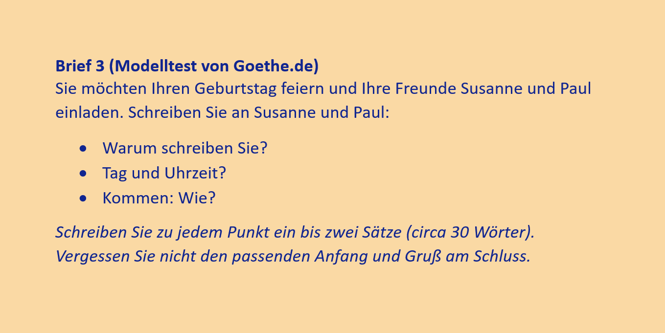 Brief 3 (Modelltest von Goethe.de)
Sie möchten Ihren Geburtstag feiern und Ihre Freunde Susanne und Paul einladen. Schreiben Sie an Susanne und Paul:
•	Warum schreiben Sie?
•	Tag und Uhrzeit?
•	Kommen: Wie?
Schreiben Sie zu jedem Punkt ein bis zwei Sätze (circa 30 Wörter). Vergessen Sie nicht den passenden Anfang und Gruß am Schluss.