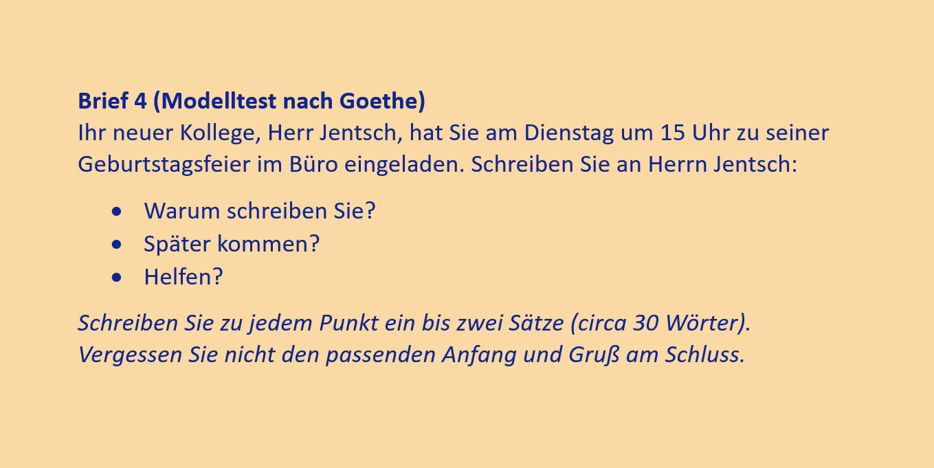 Brief 4 (Modelltest nach Goethe)
Ihr neuer Kollege, Herr Jentsch, hat Sie am Dienstag um 15 Uhr zu seiner Geburtstagsfeier im Büro eingeladen. Schreiben Sie an Herrn Jentsch:
•	Warum schreiben Sie?
•	Später kommen?
•	Helfen?
Schreiben Sie zu jedem Punkt ein bis zwei Sätze (circa 30 Wörter). Vergessen Sie nicht den passenden Anfang und Gruß am Schluss.
