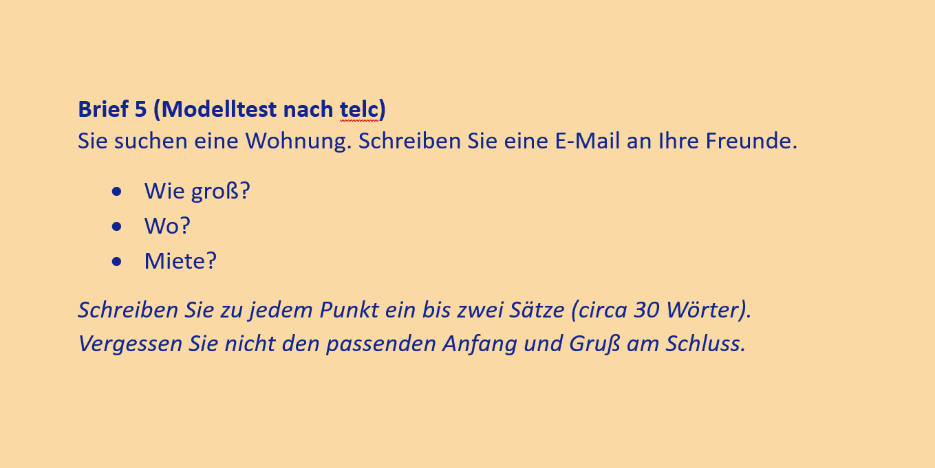 Brief 5 (Modelltest nach telc)
Sie suchen eine Wohnung. Schreiben Sie eine E-Mail an Ihre Freunde.
•	Wie groß?
•	Wo?
•	Miete?
Schreiben Sie zu jedem Punkt ein bis zwei Sätze (circa 30 Wörter). Vergessen Sie nicht den passenden Anfang und Gruß am Schluss.