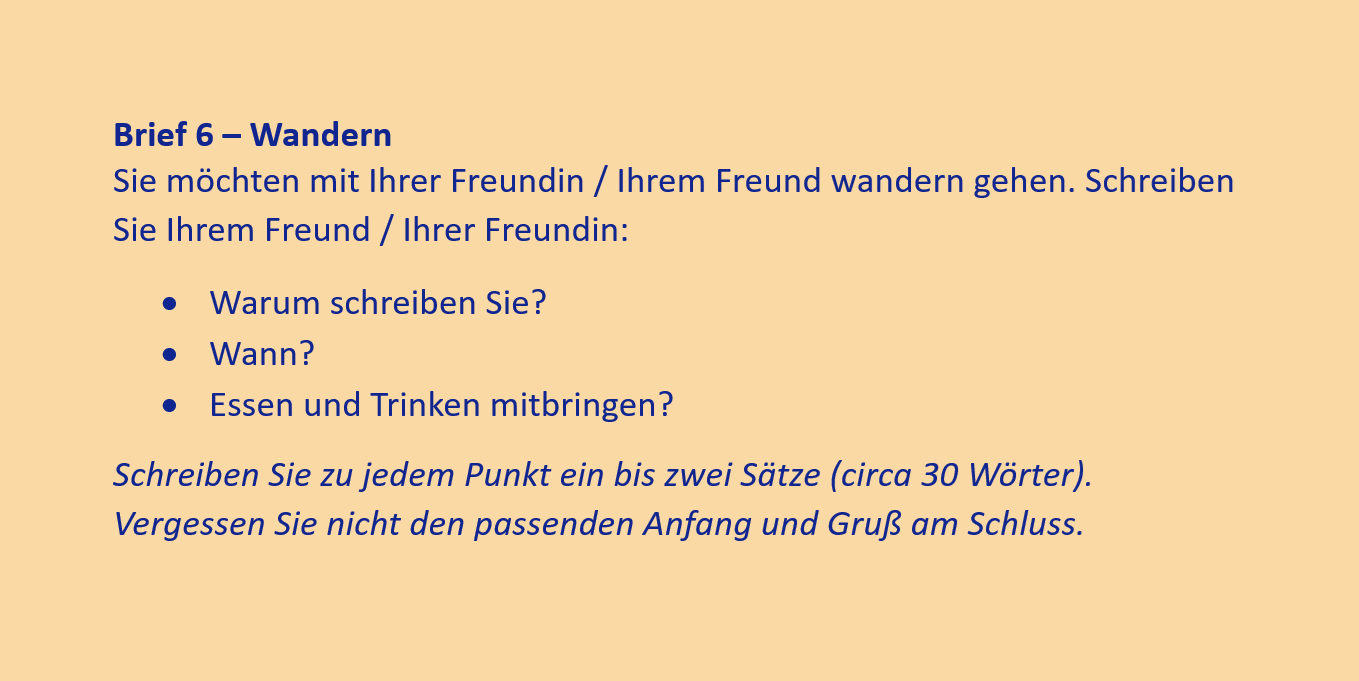 Brief 6 – Wandern
Sie möchten mit Ihrer Freundin / Ihrem Freund wandern gehen. Schreiben Sie Ihrem Freund / Ihrer Freundin:
•	Warum schreiben Sie?
•	Wann?
•	Essen und Trinken mitbringen?
Schreiben Sie zu jedem Punkt ein bis zwei Sätze (circa 30 Wörter). Vergessen Sie nicht den passenden Anfang und Gruß am Schluss.