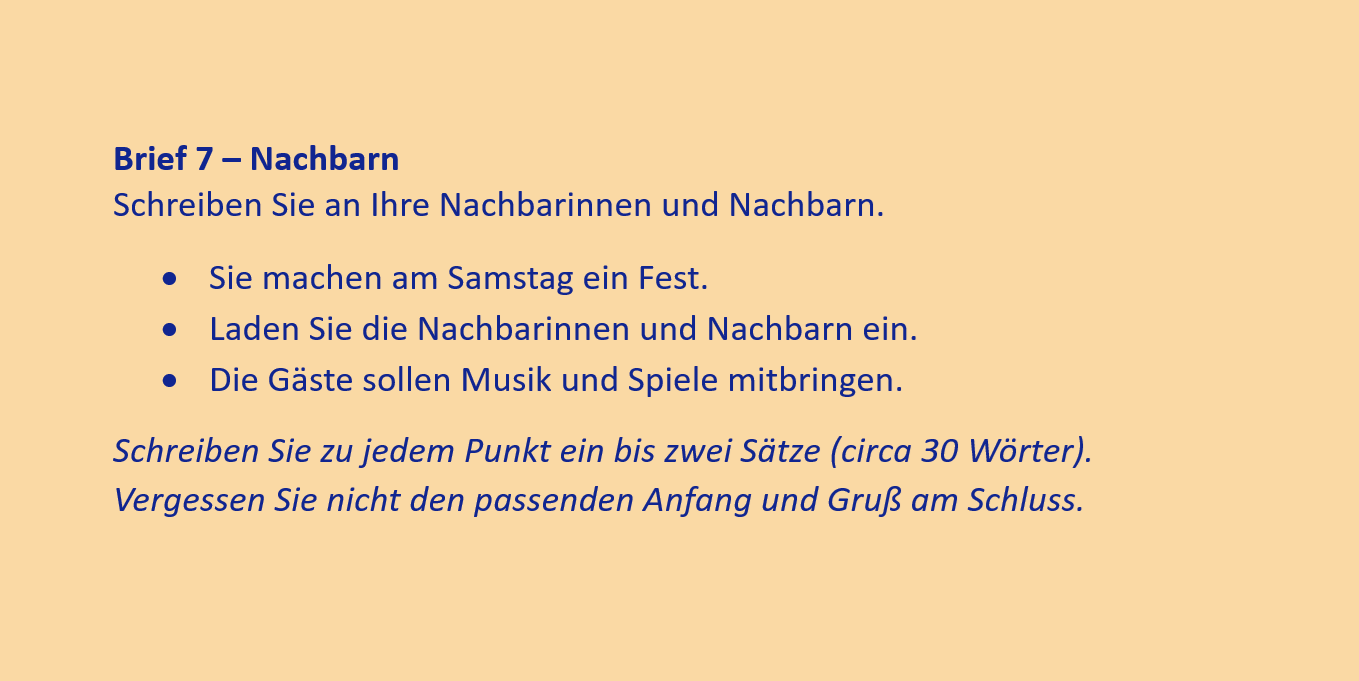 Brief 7 – Nachbarn
Schreiben Sie an Ihre Nachbarinnen und Nachbarn.
•	Sie machen am Samstag ein Fest.
•	Laden Sie die Nachbarinnen und Nachbarn ein.
•	Die Gäste sollen Musik und Spiele mitbringen.
Schreiben Sie zu jedem Punkt ein bis zwei Sätze (circa 30 Wörter). Vergessen Sie nicht den passenden Anfang und Gruß am Schluss.