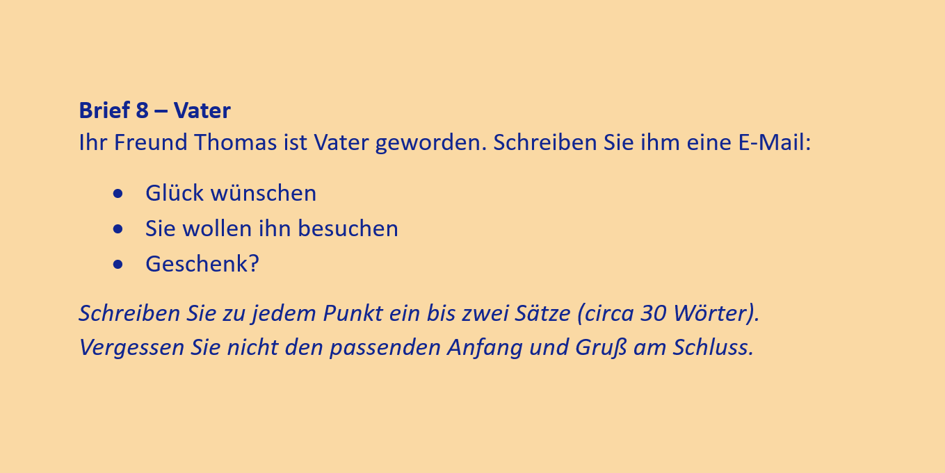 Brief 8 – Vater
Ihr Freund Thomas ist Vater geworden. Schreiben Sie ihm eine E-Mail:
•	Glück wünschen
•	Sie wollen ihn besuchen
•	Geschenk?
Schreiben Sie zu jedem Punkt ein bis zwei Sätze (circa 30 Wörter). Vergessen Sie nicht den passenden Anfang und Gruß am Schluss.