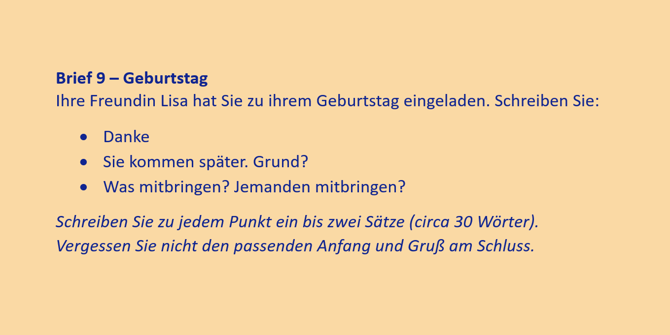 Brief 9 – Geburtstag
Ihre Freundin Lisa hat Sie zu ihrem Geburtstag eingeladen. Schreiben Sie:
•	Danke
•	Sie kommen später. Grund?
•	Was mitbringen? Jemanden mitbringen?
Schreiben Sie zu jedem Punkt ein bis zwei Sätze (circa 30 Wörter). Vergessen Sie nicht den passenden Anfang und Gruß am Schluss.