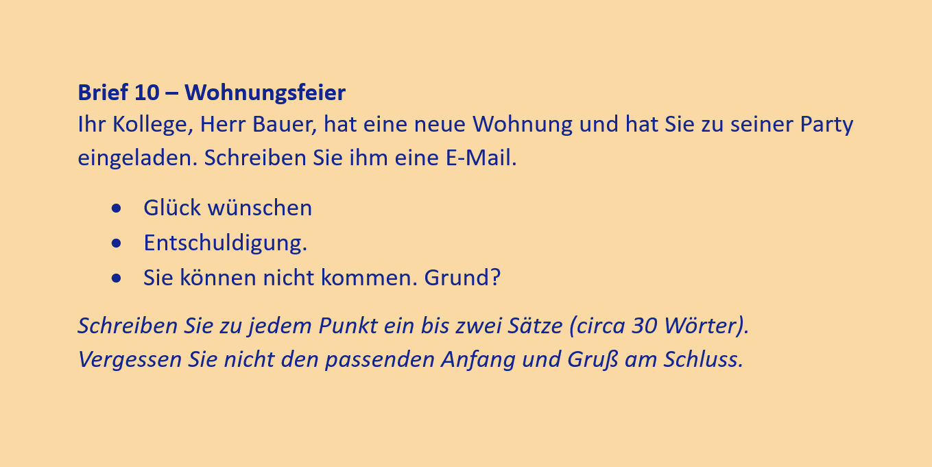 Brief 10 – Wohnungsfeier
Ihr Kollege, Herr Bauer, hat eine neue Wohnung und hat Sie zu seiner Party eingeladen. Schreiben Sie ihm eine E-Mail.
•	Glück wünschen
•	Entschuldigung.
•	Sie können nicht kommen. Grund?
Schreiben Sie zu jedem Punkt ein bis zwei Sätze (circa 30 Wörter). Vergessen Sie nicht den passenden Anfang und Gruß am Schluss.
