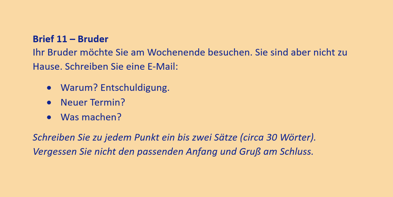 Brief 11 – Bruder
Ihr Bruder möchte Sie am Wochenende besuchen. Sie sind aber nicht zu Hause. Schreiben Sie eine E-Mail:
•	Warum? Entschuldigung.
•	Neuer Termin?
•	Was machen?
Schreiben Sie zu jedem Punkt ein bis zwei Sätze (circa 30 Wörter). Vergessen Sie nicht den passenden Anfang und Gruß am Schluss.