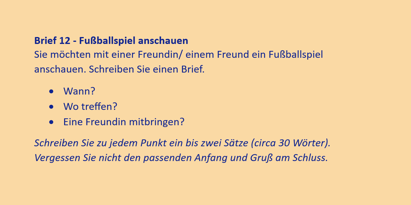 Brief 12 - Fußballspiel anschauen
Sie möchten mit einer Freundin/ einem Freund ein Fußballspiel anschauen. Schreiben Sie einen Brief.
•	Wann?
•	Wo treffen?
•	Eine Freundin mitbringen?
Schreiben Sie zu jedem Punkt ein bis zwei Sätze (circa 30 Wörter). Vergessen Sie nicht den passenden Anfang und Gruß am Schluss.