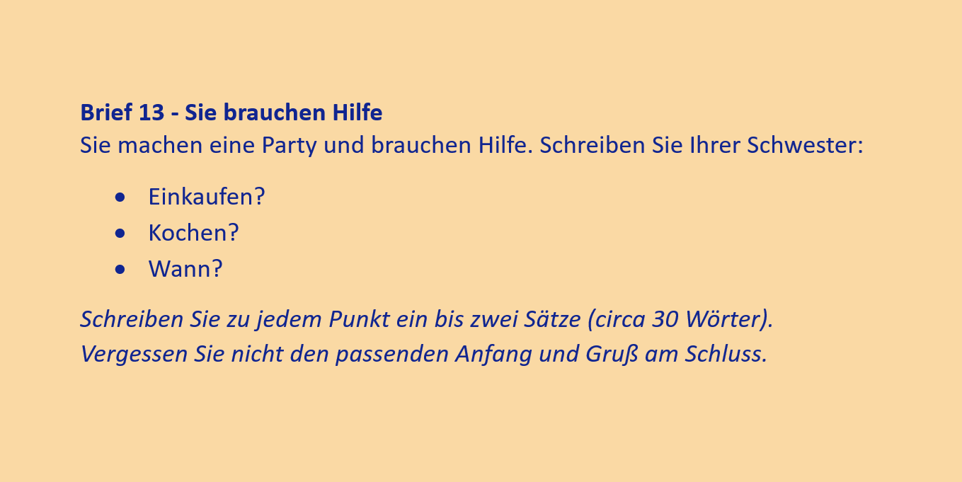 Brief 13 - Sie brauchen Hilfe
Sie machen eine Party und brauchen Hilfe. Schreiben Sie Ihrer Schwester:
•	Einkaufen?
•	Kochen?
•	Wann?
Schreiben Sie zu jedem Punkt ein bis zwei Sätze (circa 30 Wörter). Vergessen Sie nicht den passenden Anfang und Gruß am Schluss.