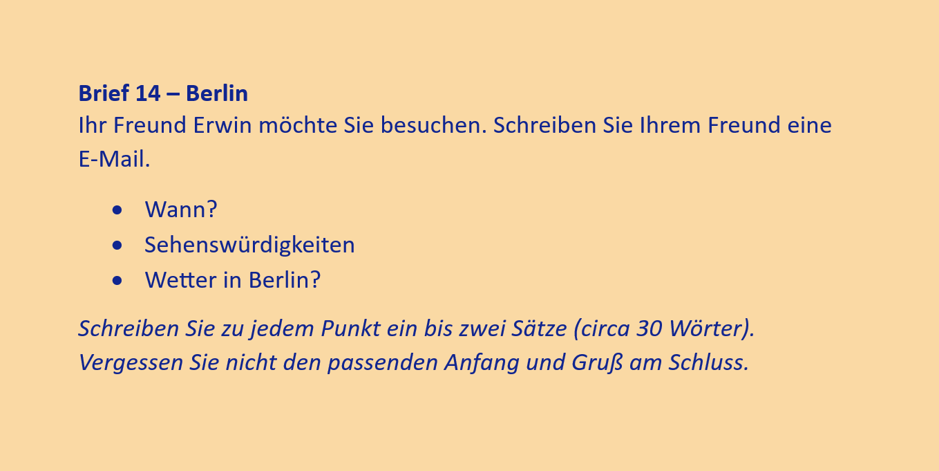 Brief 14 – Berlin
Ihr Freund Erwin möchte Sie besuchen. Schreiben Sie Ihrem Freund eine
E-Mail.
•	Wann?
•	Sehenswürdigkeiten
•	Wetter in Berlin?
Schreiben Sie zu jedem Punkt ein bis zwei Sätze (circa 30 Wörter). Vergessen Sie nicht den passenden Anfang und Gruß am Schluss.