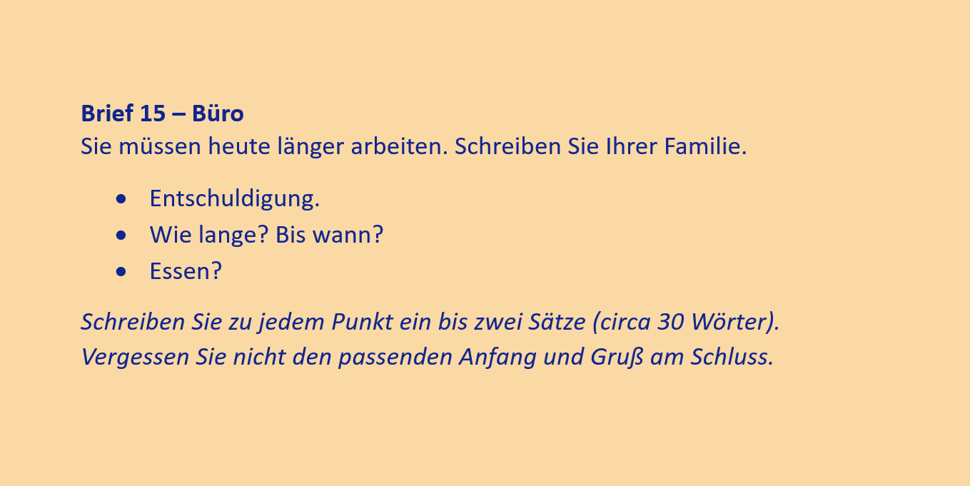 Brief 15 – Büro
Sie müssen heute länger arbeiten. Schreiben Sie Ihrer Familie.
•	Entschuldigung.
•	Wie lange? Bis wann?
•	Essen?
Schreiben Sie zu jedem Punkt ein bis zwei Sätze (circa 30 Wörter). Vergessen Sie nicht den passenden Anfang und Gruß am Schluss.