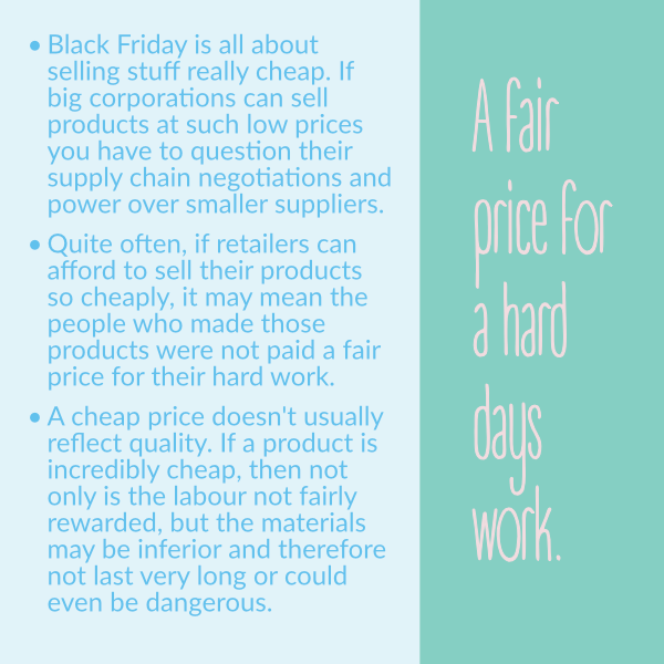 Black Friday is all about selling stuff really cheap. If big corporations can sell products at such low prices you have to question their supply chain negotiations and power over smaller suppliers. •	Quite often, if retailers can afford to sell their products so cheaply, it may mean the people who made those products were not paid a fair price for their hard work. •	A cheap price doesn't usually reflect quality. If a product is incredibly cheap, then not only is the labour not fairly rewarded, but the materials may be inferior and therefore not last very long or could even be dangerous.