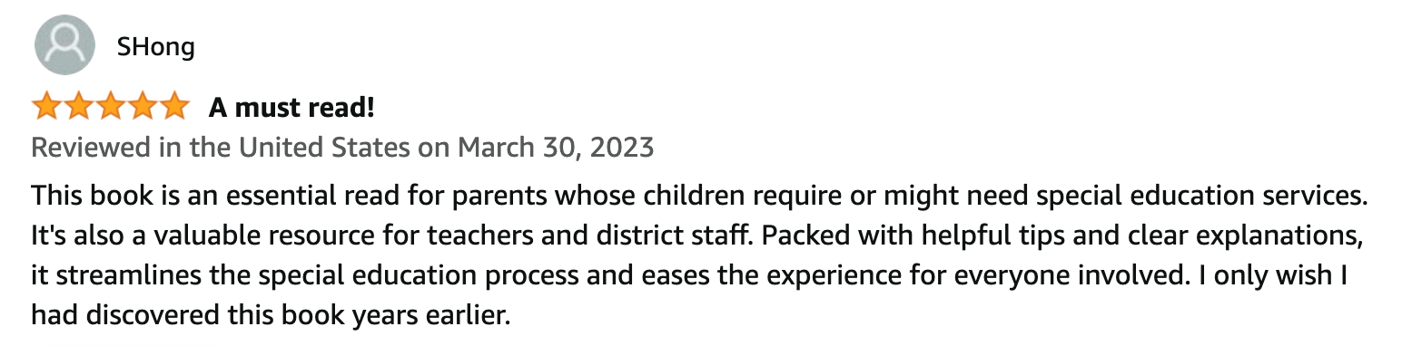 SHong | 5 Stars | A must read! | This book is an essential read for parents whose children require or might need special education services. It's also a valuable resource for teachers and district staff. Packed with helpful tips and clear explanations, it streamlines the special education process and eases the experience for everyone involved. I only wish I had discovered this book years earlier.