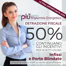 Incentivi
Finanziamento tasso agevolato
Scegli gli infissi che preferisci e poi paga in comode rate.
Inizi a pagare il mese successivo al montaggio e puoi accedere ugualmente ai bonus fiscali per risparmio energetico e sicurezza.
Detrazione del 50% delle spese sostenute
Usufruisci della detrazione fiscale, sostituisci le tue vecchie finestre con nuove aventi i requisiti termici richiesti dalle normative vigenti, e recupera il 50% sull’intera spesa sostenuta.
Detrazione del 50% delle spese sostenute
In caso di ristrutturazione o manutezione in base alle leggi vigenti si può usufruire di una detrazione irpef del 50% fino a dicembre 2025  sulle spese sostenute.
•	Infissi ad elevato risparmio energetico, ad esempio Porte e Finestre in PVC, in alluminio o in legno
•	Persiane in alluminio e avvolgibili
•	Sistemi di sicurezza (porte blindate, persiane blindate, grate blindate) senza necessità aprire pratiche o altro
Per ottenere la detrazione fiscale del 50% è obbligatorio effettuare un pagamento con bonifico bancario con specifica per la detrazione fiscale del 50% (o utilizzando una forma di pagamento rateale). Per ottenere lo sgravio fiscale per il risparmio energetico è inoltre richiesta la trasmissione dei dati di trasmittanza dell’infisso, sul sito dell’Enea.
Vi invitiamo a contattarci per avere tutte le informazioni riguardanti gli incentivi fiscali di cui sopra
