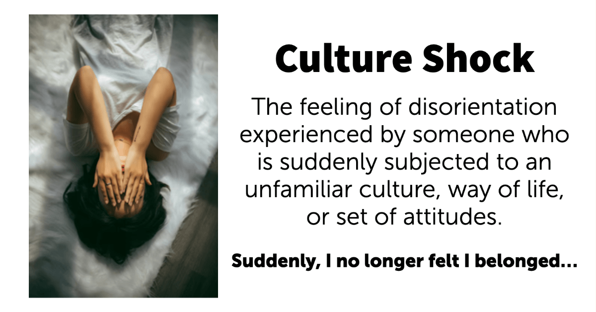 Culture Shock. The feeling of disorientation experienced by someone who is suddenly subjected to an unfamiliar culture, way of life, or set of attitudes. Suddenly, I no longer felt I belonged.