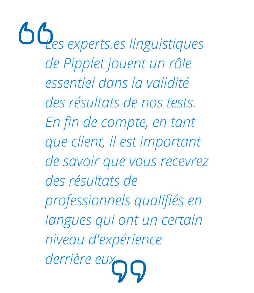Les experts.es linguistiques de Pipplet jouent un rôle essentiel dans la validité des résultats de nos tests. En fin de compte, en tant que client, il est important de savoir que vous recevrez des résultats de professionnels qualifiés en langues qui ont un certain niveau d'expérience derrière eux.