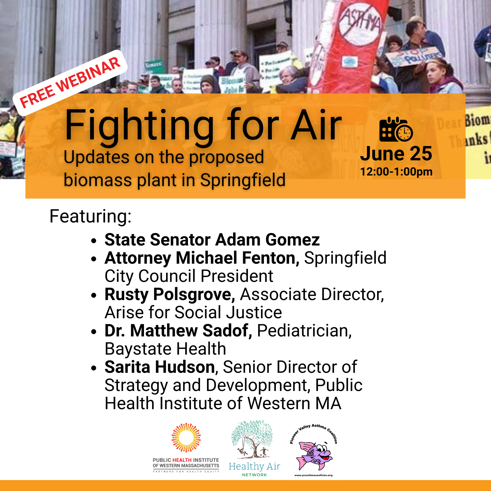 Free Webinar. Fighting for Air. State Senator Adam Gomez
Attorney Michael Fenton, Springfield City Council President
Rusty Polsgrove, Associate Director, Arise for Social Justice
Dr. Matthew Sadof, pediatrician, Baystate Health
Sarita Hudson, Senior Director of Strategy and Development, Public Health Institute of Western MA. Hosted by Healthy Air Network, Pioneer Valley Asthma Coalition, and Public Health Institute of Western MA.
