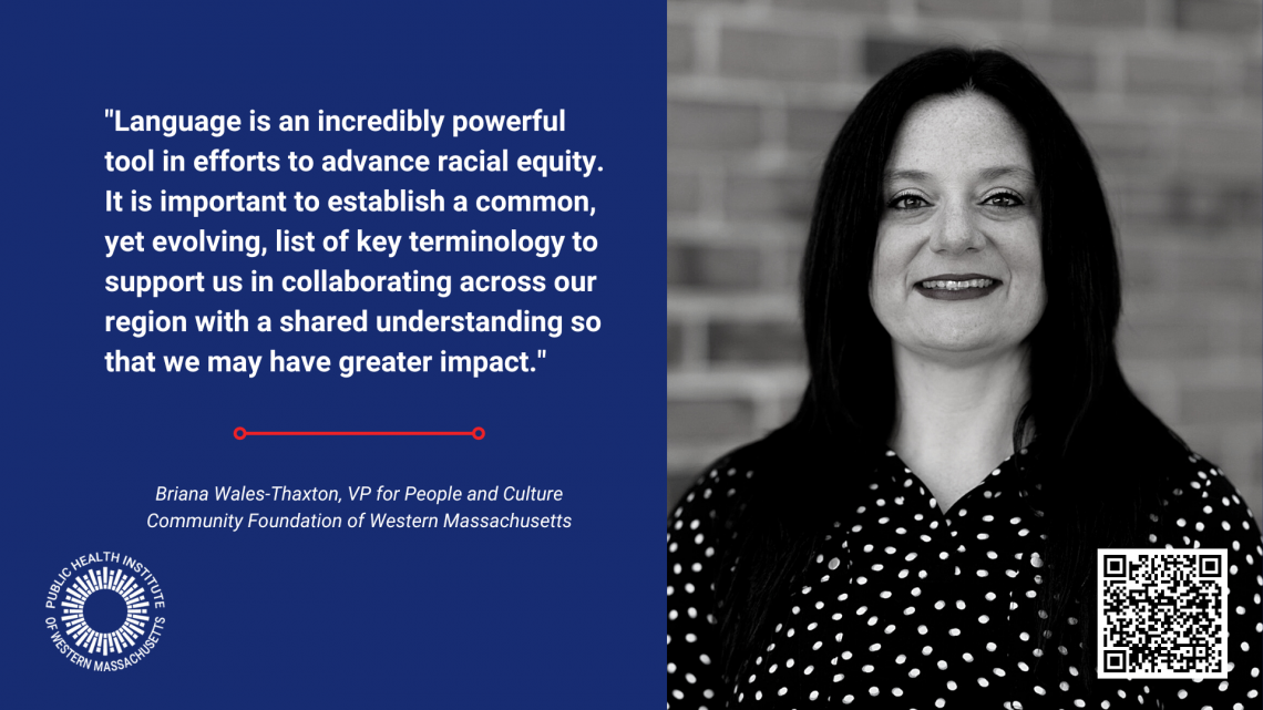 Briana Wales-Thaxton is the VP for People and Culture at the Community Foundation of Western Massachusetts. She is responsible for all human resources functions as well as leading the collaborative implementation of the Foundation’s Diversity, Equity, and Inclusion action plan, and took part in developing the Race and Health Equity Glossary that is part of the toolkit. She has embedded the glossary in an updated Diversity, Equity, and Inclusion training that will be provided to all employees at the Foundation. 