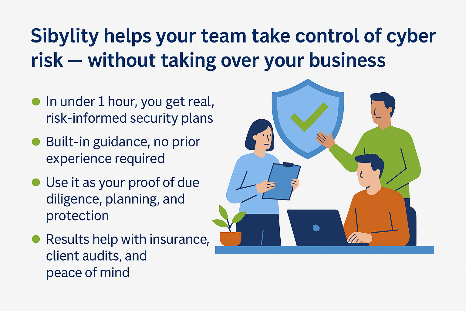Sibylity helps your team take control of cyber risk — without taking over your business.
Supporting Points:
In under 1 hour, you get real, risk-informed security plans
Built-in guidance, no prior experience required
Use it as your proof of due diligence, planning, and protection
Results help with insurance, client audits, and peace of mind