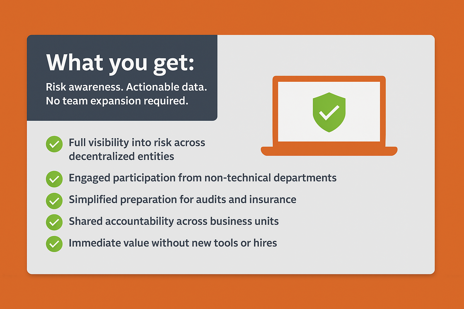 What you get:
Risk awareness. Actionable data. No team expansion required.
Full visibility into risk across decentralized entities
Engaged participation from non-technical departments
Simplified preparation for audits and insurance
Shared accountability across business units
Immediate value without new tools or hires