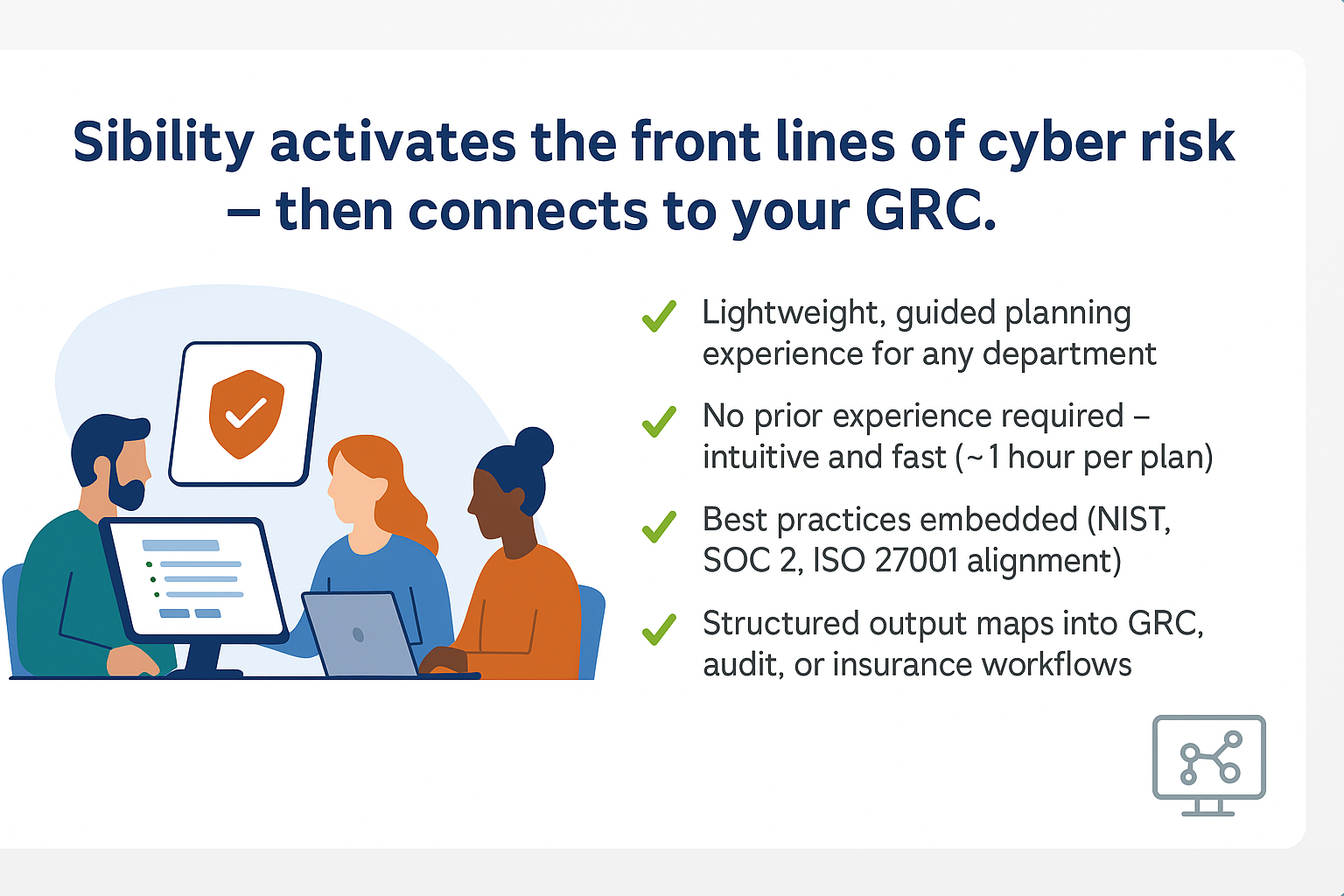 Sibylity activates the front lines of cyber risk — then connects to your GRC.
Supporting Points:
Lightweight, guided planning experience for any department
No prior experience required — intuitive and fast (~1 hour per plan)
Best practices embedded (NIST, SOC 2, ISO 27001 alignment)
Structured output maps into GRC, audit, or insurance workflows