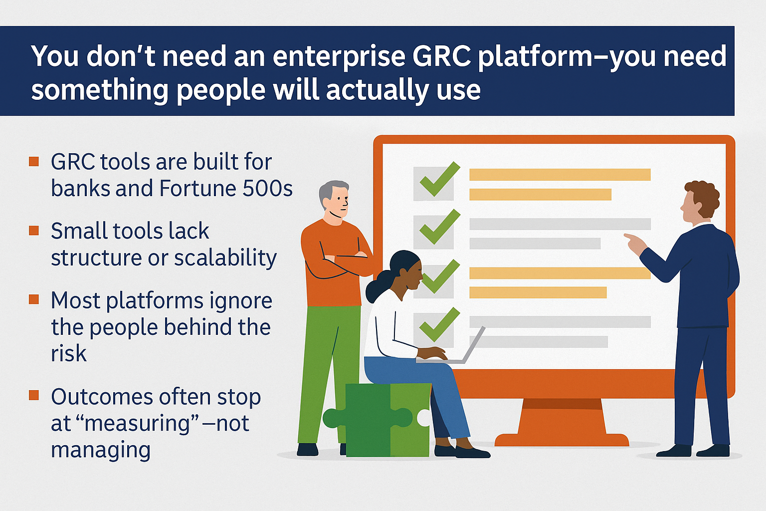 You don’t need an enterprise GRC platform — you need something people will actually use.
Supporting Points:
GRC tools are built for banks and Fortune 500s
Small tools lack structure or scalability
Most platforms ignore the people behind the risk
Outcomes often stop at “measuring” — not managing