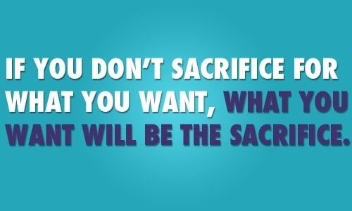 If you don 't sacrifice for what you want what you want will be the sacrifice