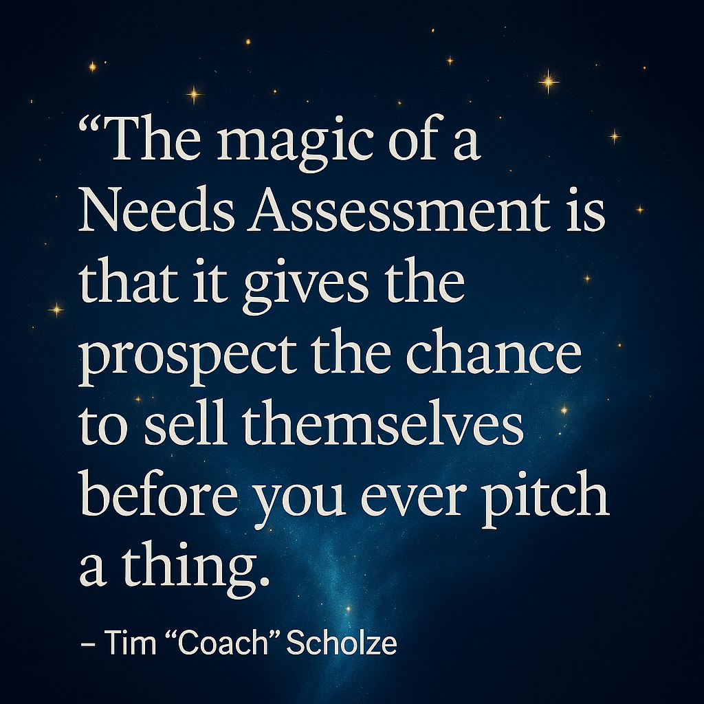 The magic of a Needs Assessment is that it gives the prospect the chance to sell themselves before you ever pitch a thing.” – Tim “Coach” Scholze